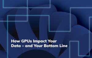 How GPUs Impact Your Data – and Your Bottom Line